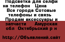 1 Подсветка для селфи на телефон › Цена ­ 990 - Все города Сотовые телефоны и связь » Продам аксессуары и запчасти   . Амурская обл.,Октябрьский р-н